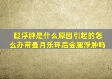 腿浮肿是什么原因引起的怎么办带曼月乐环后会腿浮肿吗