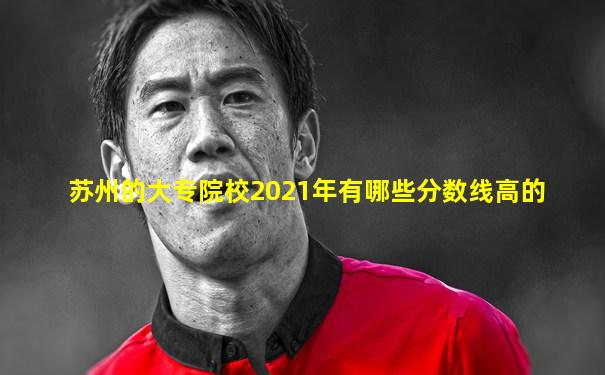 苏州的大专院校2021年有哪些分数线高的