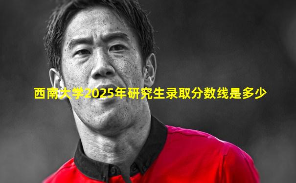 西南大学2025年研究生录取分数线是多少