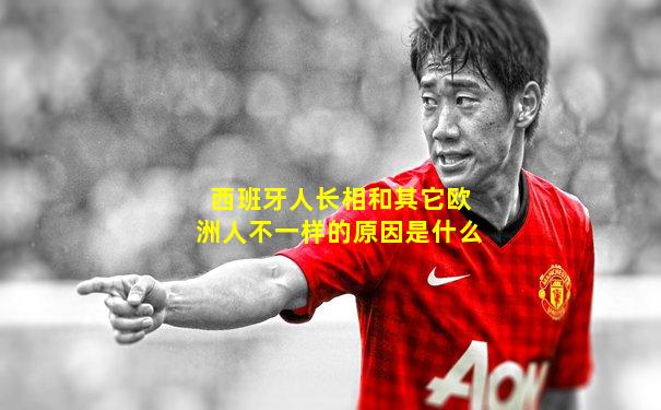 西班牙人长相和其它欧洲人不一样的原因是什么