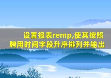 设置报表remp,使其按照聘用时间字段升序排列并输出