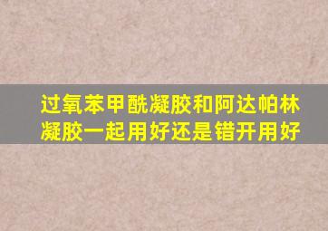 过氧苯甲酰凝胶和阿达帕林凝胶一起用好还是错开用好