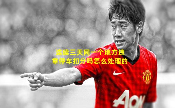 连续三天同一个地方违章停车扣分吗怎么处理的