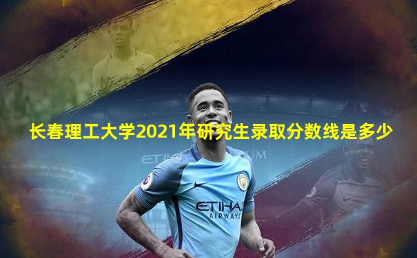 长春理工大学2021年研究生录取分数线是多少