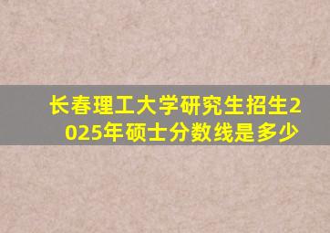 长春理工大学研究生招生2025年硕士分数线是多少