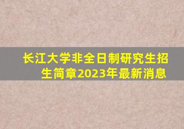 长江大学非全日制研究生招生简章2023年最新消息