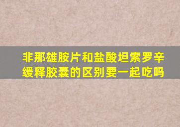 非那雄胺片和盐酸坦索罗辛缓释胶囊的区别要一起吃吗